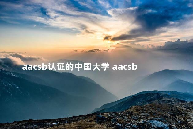 aacsb认证的中国大学 aacsb认证很厉害吗好找工作吗